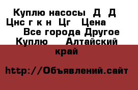 Куплю насосы 1Д, Д, Цнс(г,к,н) Цг › Цена ­ 10 000 - Все города Другое » Куплю   . Алтайский край